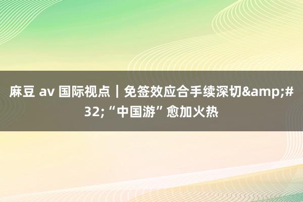 麻豆 av 国际视点｜免签效应合手续深切&#32;“中国游”愈加火热