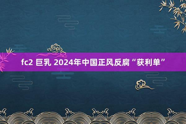 fc2 巨乳 2024年中国正风反腐“获利单”
