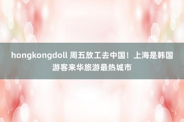 hongkongdoll 周五放工去中国！上海是韩国游客来华旅游最热城市
