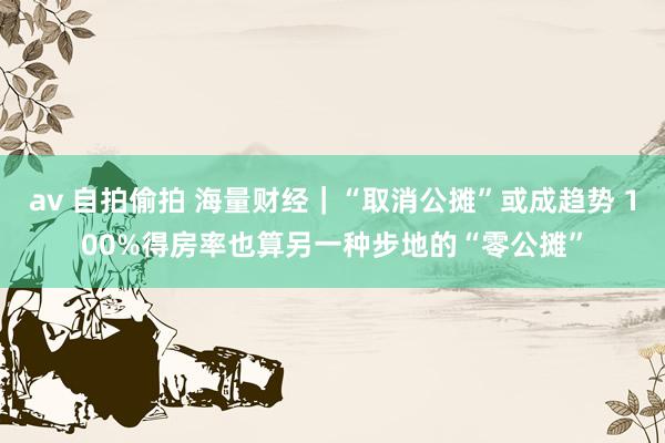 av 自拍偷拍 海量财经｜“取消公摊”或成趋势 100%得房率也算另一种步地的“零公摊”