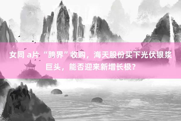 女同 a片 “跨界”收购，海天股份买下光伏银浆巨头，能否迎来新增长极？