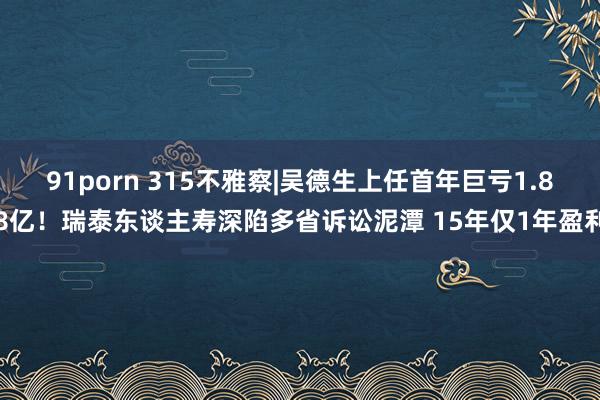 91porn 315不雅察|吴德生上任首年巨亏1.88亿！瑞泰东谈主寿深陷多省诉讼泥潭 15年仅1年盈利