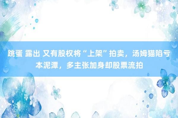 跳蛋 露出 又有股权将“上架”拍卖，汤姆猫陷亏本泥潭，多主张加身却股票流拍