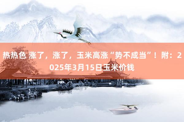 热热色 涨了，涨了，玉米高涨“势不成当”！附：2025年3月15日玉米价钱