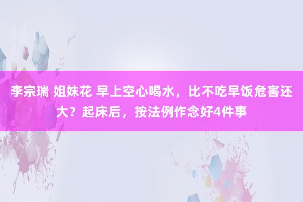 李宗瑞 姐妹花 早上空心喝水，比不吃早饭危害还大？起床后，按法例作念好4件事
