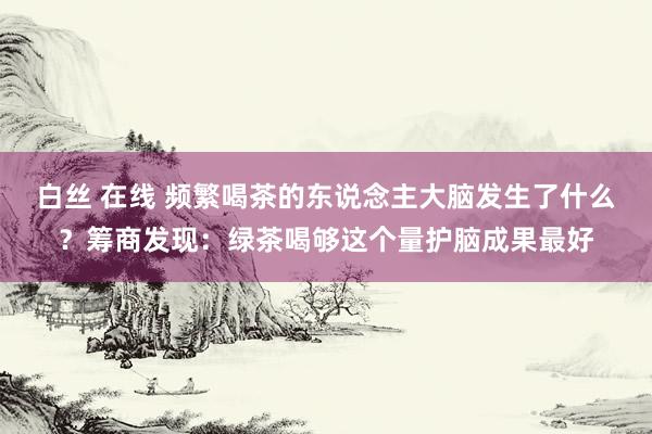 白丝 在线 频繁喝茶的东说念主大脑发生了什么？筹商发现：绿茶喝够这个量护脑成果最好