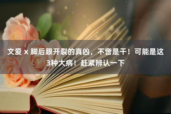 文爱 x 脚后跟开裂的真凶，不啻是干！可能是这3种大病！赶紧辨认一下