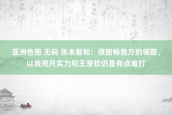 亚洲色图 无码 张本智和：很酣畅我方的领路，以我咫尺实力和王楚钦仍是有点难打
