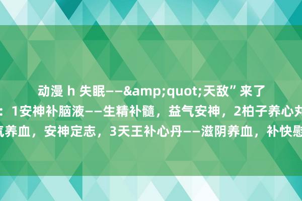 动漫 h 失眠——&quot;天敌”来了，共享给全球三个中成药：1安神补脑液——生精补髓，益气安神，2柏子养心丸——补气养血，安神定志，3天王补心丹——滋阴养血，补快慰神。药店就不错买到，低廉好用！