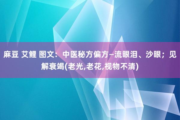 麻豆 艾鲤 图文：中医秘方偏方—流眼泪、沙眼；见解衰竭(老光,老花,视物不清)