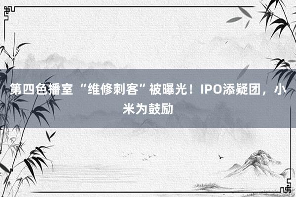 第四色播室 “维修刺客”被曝光！IPO添疑团，小米为鼓励