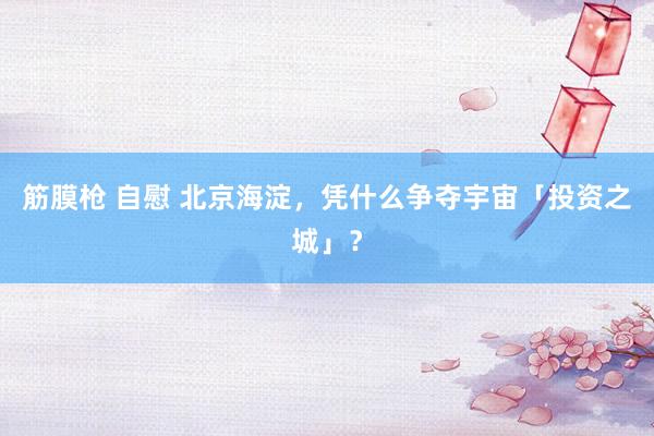 筋膜枪 自慰 北京海淀，凭什么争夺宇宙「投资之城」？
