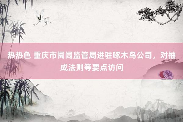 热热色 重庆市阛阓监管局进驻啄木鸟公司，对抽成法则等要点访问