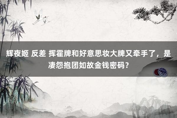 辉夜姬 反差 挥霍牌和好意思妆大牌又牵手了，是凄怨抱团如故金钱密码？