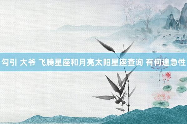 勾引 大爷 飞腾星座和月亮太阳星座查询 有何遑急性