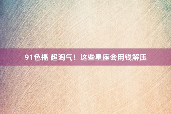91色播 超淘气！这些星座会用钱解压