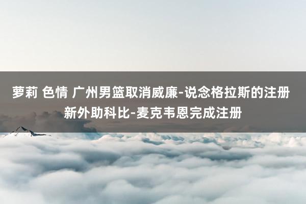 萝莉 色情 广州男篮取消威廉-说念格拉斯的注册 新外助科比-麦克韦恩完成注册