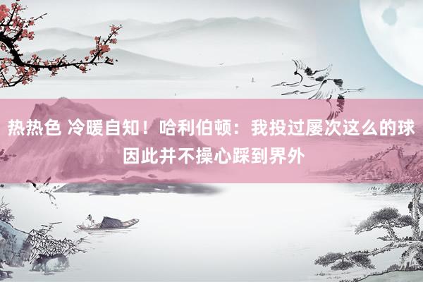 热热色 冷暖自知！哈利伯顿：我投过屡次这么的球 因此并不操心踩到界外