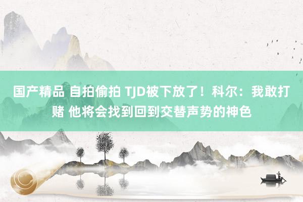 国产精品 自拍偷拍 TJD被下放了！科尔：我敢打赌 他将会找到回到交替声势的神色