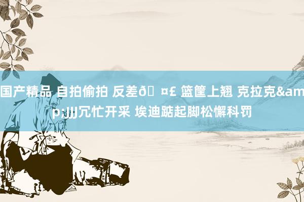 国产精品 自拍偷拍 反差🤣 篮筐上翘 克拉克&JJJ冗忙开采 埃迪踮起脚松懈科罚