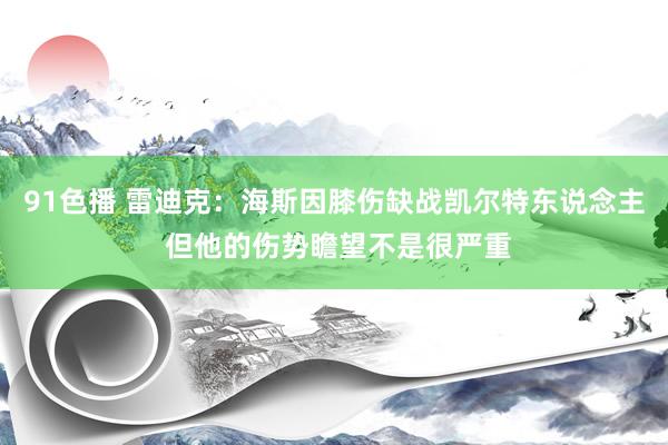 91色播 雷迪克：海斯因膝伤缺战凯尔特东说念主 但他的伤势瞻望不是很严重