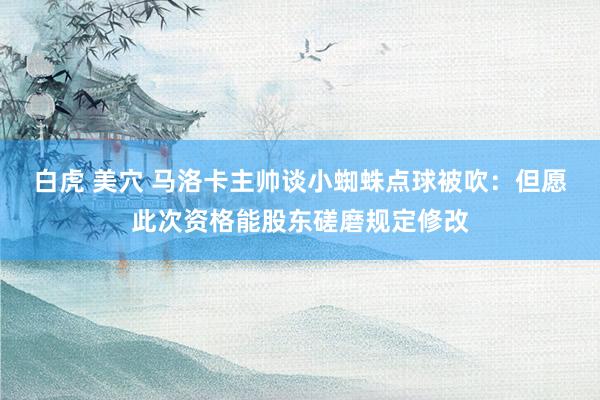 白虎 美穴 马洛卡主帅谈小蜘蛛点球被吹：但愿此次资格能股东磋磨规定修改