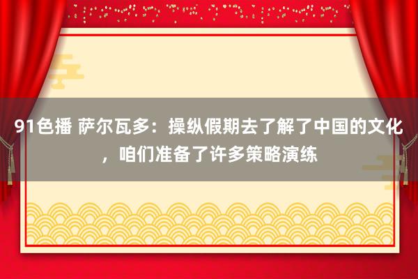 91色播 萨尔瓦多：操纵假期去了解了中国的文化，咱们准备了许多策略演练