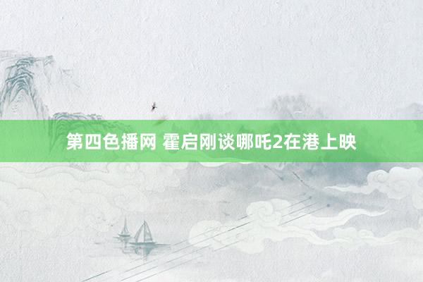第四色播网 霍启刚谈哪吒2在港上映