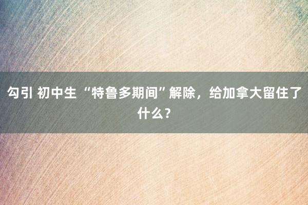 勾引 初中生 “特鲁多期间”解除，给加拿大留住了什么？