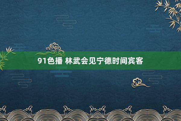 91色播 林武会见宁德时间宾客
