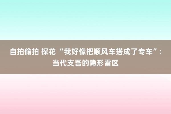 自拍偷拍 探花 “我好像把顺风车搭成了专车”：当代支吾的隐形雷区