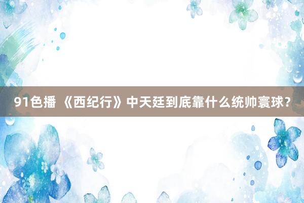 91色播 《西纪行》中天廷到底靠什么统帅寰球？