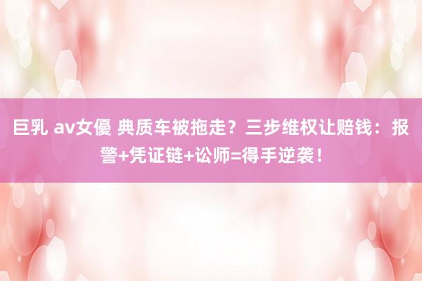 巨乳 av女優 典质车被拖走？三步维权让赔钱：报警+凭证链+讼师=得手逆袭！