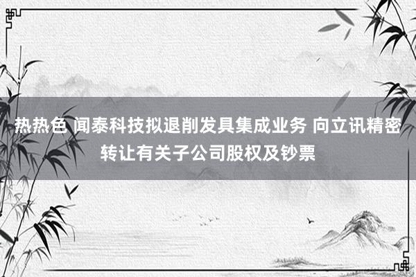 热热色 闻泰科技拟退削发具集成业务 向立讯精密转让有关子公司股权及钞票