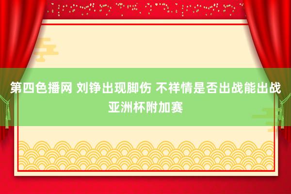 第四色播网 刘铮出现脚伤 不祥情是否出战能出战亚洲杯附加赛