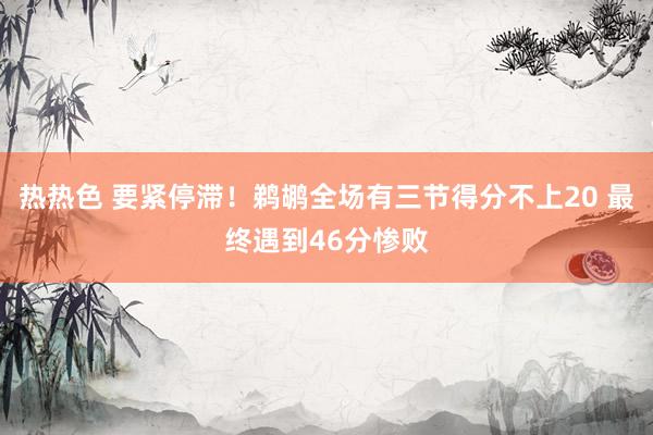 热热色 要紧停滞！鹈鹕全场有三节得分不上20 最终遇到46分惨败