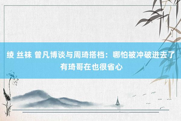 绫 丝袜 曾凡博谈与周琦搭档：哪怕被冲破进去了 有琦哥在也很省心