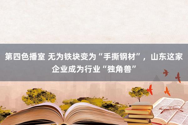 第四色播室 无为铁块变为“手撕钢材”，山东这家企业成为行业“独角兽”