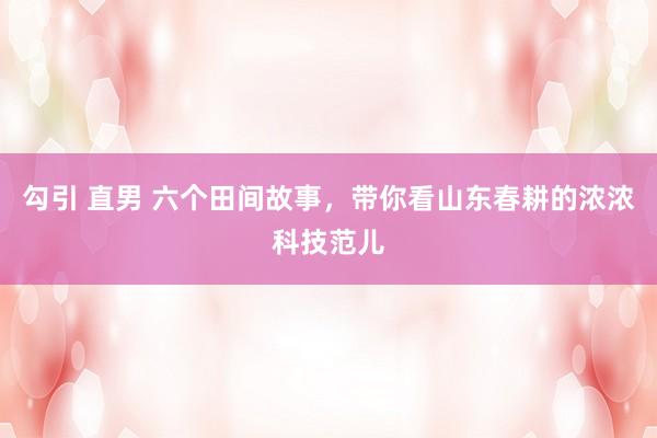 勾引 直男 六个田间故事，带你看山东春耕的浓浓科技范儿