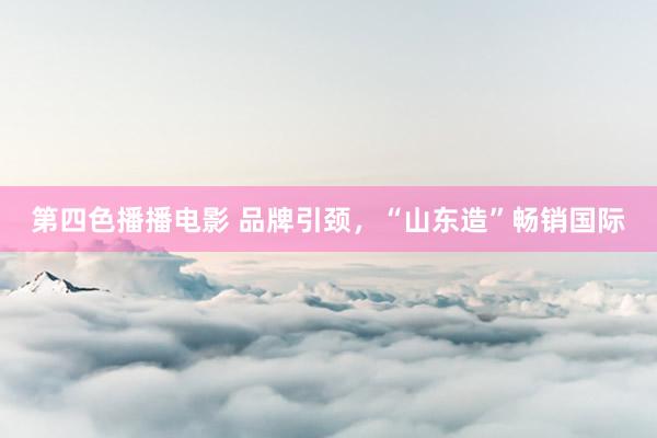 第四色播播电影 品牌引颈，“山东造”畅销国际