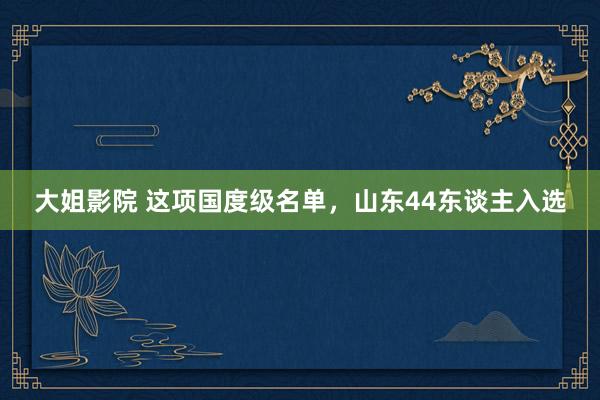 大姐影院 这项国度级名单，山东44东谈主入选
