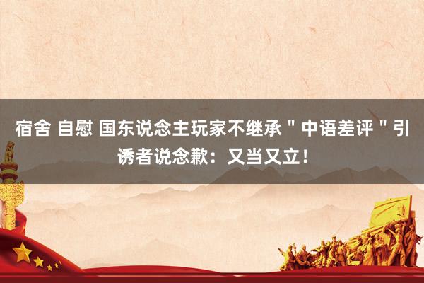 宿舍 自慰 国东说念主玩家不继承＂中语差评＂引诱者说念歉：又当又立！