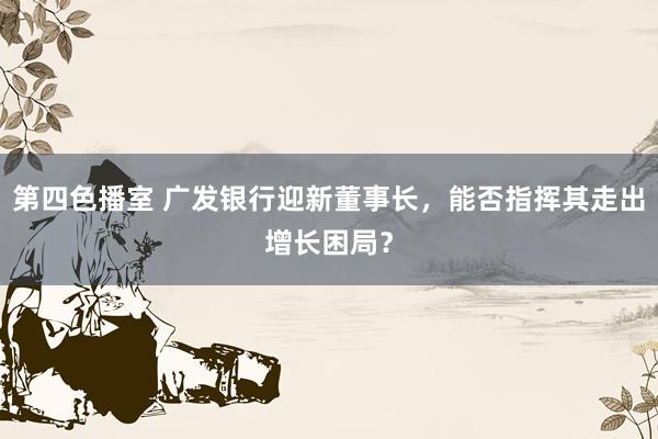 第四色播室 广发银行迎新董事长，能否指挥其走出增长困局？