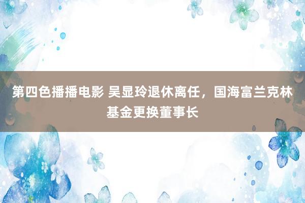 第四色播播电影 吴显玲退休离任，国海富兰克林基金更换董事长