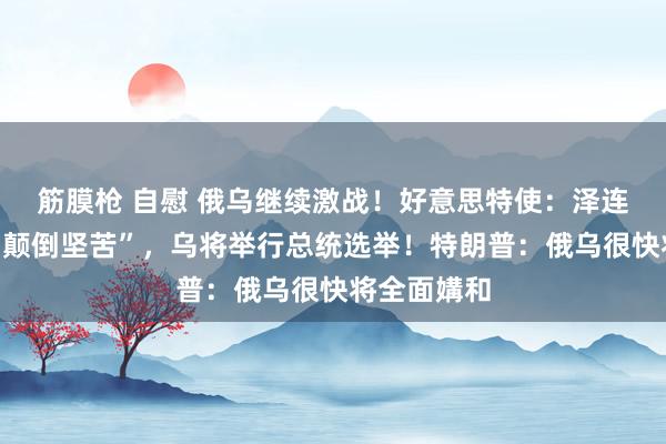 筋膜枪 自慰 俄乌继续激战！好意思特使：泽连斯基处境“颠倒坚苦”，乌将举行总统选举！特朗普：俄乌很快将全面媾和