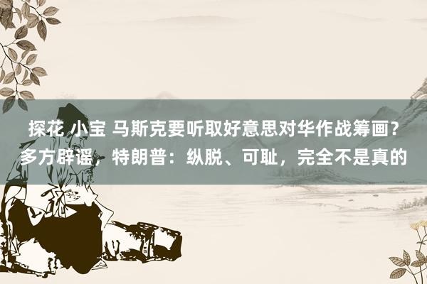 探花 小宝 马斯克要听取好意思对华作战筹画？多方辟谣，特朗普：纵脱、可耻，完全不是真的