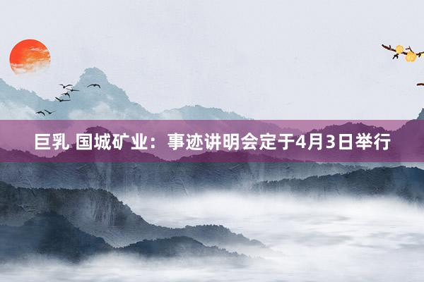 巨乳 国城矿业：事迹讲明会定于4月3日举行