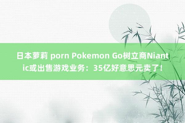 日本萝莉 porn Pokemon Go树立商Niantic或出售游戏业务：35亿好意思元卖了！