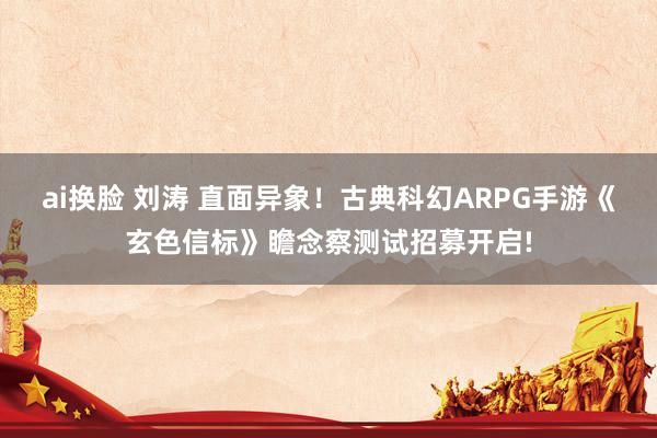 ai换脸 刘涛 直面异象！古典科幻ARPG手游《玄色信标》瞻念察测试招募开启!