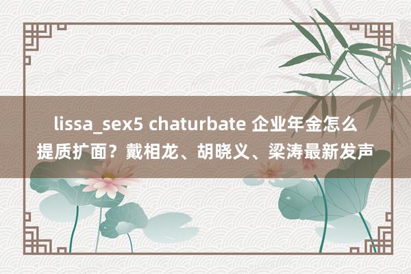 lissa_sex5 chaturbate 企业年金怎么提质扩面？戴相龙、胡晓义、梁涛最新发声